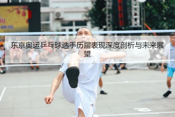 东京奥运乒乓球选手历届表现深度剖析与未来展望